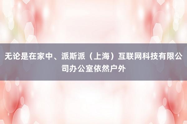 无论是在家中、派斯派（上海）互联网科技有限公司办公室依然户外